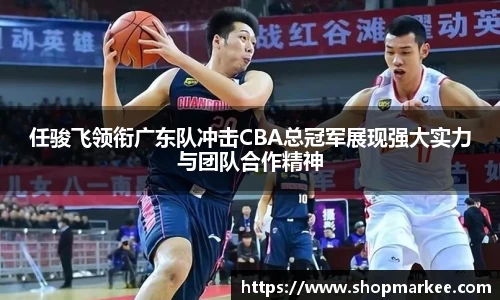 任骏飞领衔广东队冲击CBA总冠军展现强大实力与团队合作精神