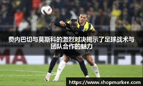费内巴切与莫斯科的激烈对决揭示了足球战术与团队合作的魅力