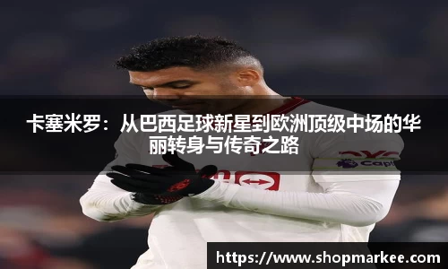 卡塞米罗：从巴西足球新星到欧洲顶级中场的华丽转身与传奇之路